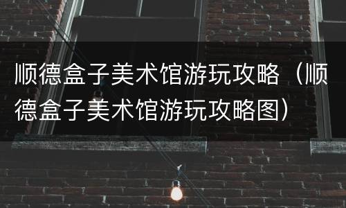 顺德盒子美术馆游玩攻略（顺德盒子美术馆游玩攻略图）