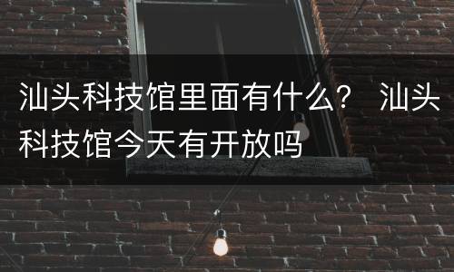 汕头科技馆里面有什么？ 汕头科技馆今天有开放吗