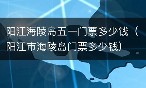 阳江海陵岛五一门票多少钱（阳江市海陵岛门票多少钱）