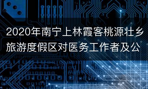 2020年南宁上林霞客桃源壮乡旅游度假区对医务工作者及公安干警免费开放