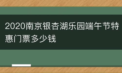 2020南京银杏湖乐园端午节特惠门票多少钱