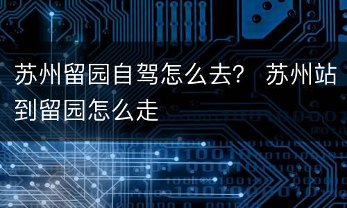 苏州留园自驾怎么去？ 苏州站到留园怎么走