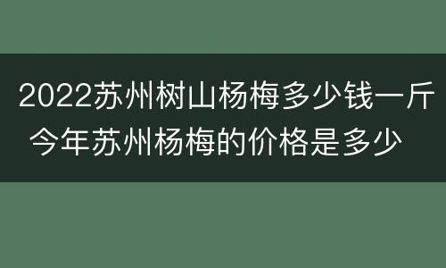 2022苏州树山杨梅多少钱一斤 今年苏州杨梅的价格是多少