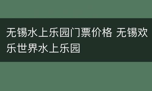 无锡水上乐园门票价格 无锡欢乐世界水上乐园
