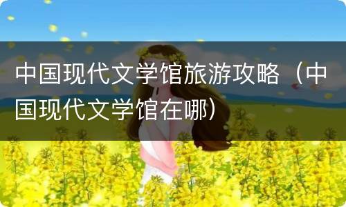 中国现代文学馆旅游攻略（中国现代文学馆在哪）
