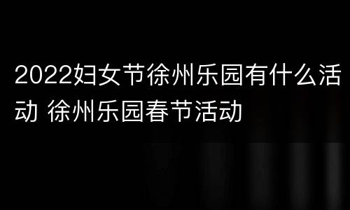 2022妇女节徐州乐园有什么活动 徐州乐园春节活动