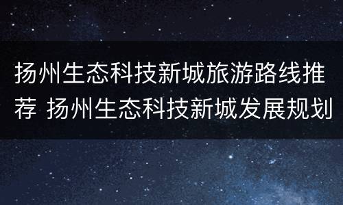 扬州生态科技新城旅游路线推荐 扬州生态科技新城发展规划