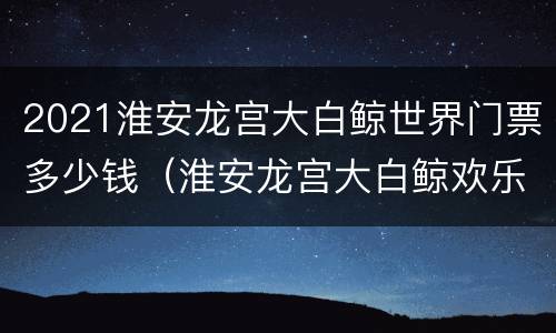 2021淮安龙宫大白鲸世界门票多少钱（淮安龙宫大白鲸欢乐世界门票多少钱）