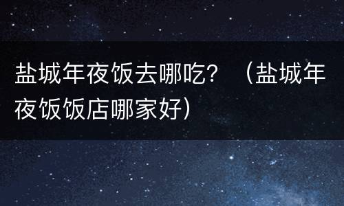 盐城年夜饭去哪吃？（盐城年夜饭饭店哪家好）
