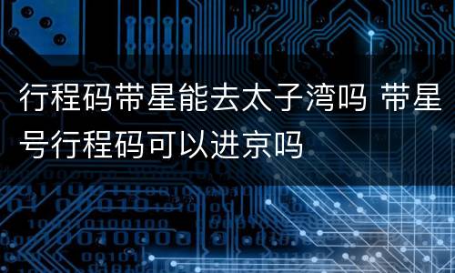 行程码带星能去太子湾吗 带星号行程码可以进京吗