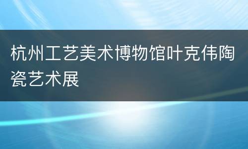 杭州工艺美术博物馆叶克伟陶瓷艺术展