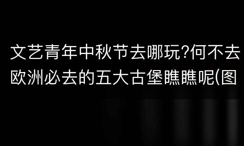 文艺青年中秋节去哪玩?何不去欧洲必去的五大古堡瞧瞧呢(图)