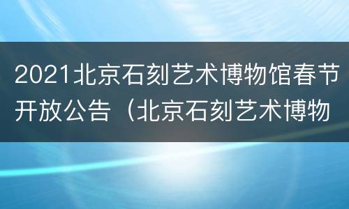 2021北京石刻艺术博物馆春节开放公告（北京石刻艺术博物馆开放吗）