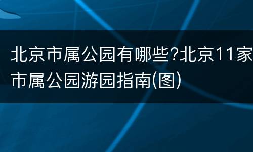 北京市属公园有哪些?北京11家市属公园游园指南(图)