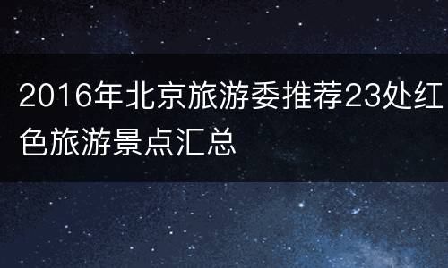 2016年北京旅游委推荐23处红色旅游景点汇总