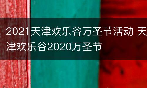 2021天津欢乐谷万圣节活动 天津欢乐谷2020万圣节