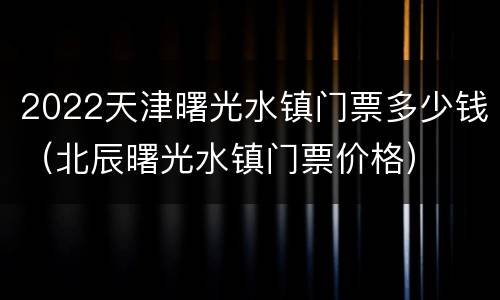 2022天津曙光水镇门票多少钱（北辰曙光水镇门票价格）
