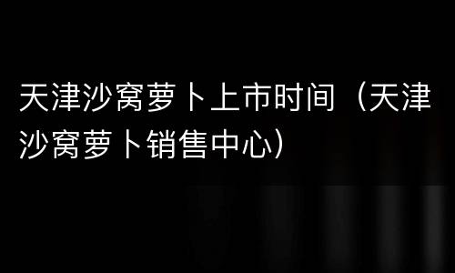 天津沙窝萝卜上市时间（天津沙窝萝卜销售中心）