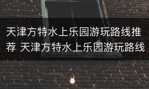 天津方特水上乐园游玩路线推荐 天津方特水上乐园游玩路线推荐一下