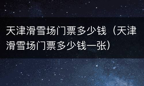 天津滑雪场门票多少钱（天津滑雪场门票多少钱一张）