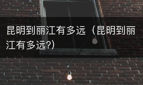 昆明到丽江有多远（昆明到丽江有多远?）