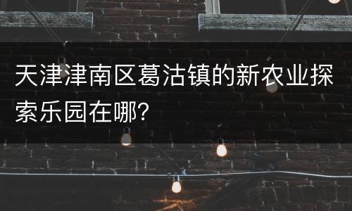 天津津南区葛沽镇的新农业探索乐园在哪？