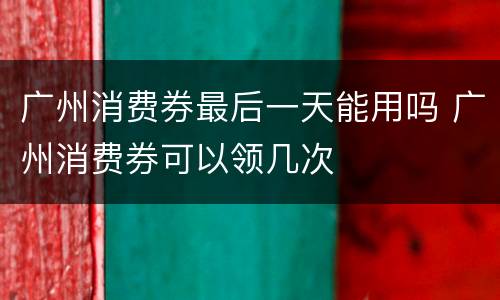 广州消费券最后一天能用吗 广州消费券可以领几次