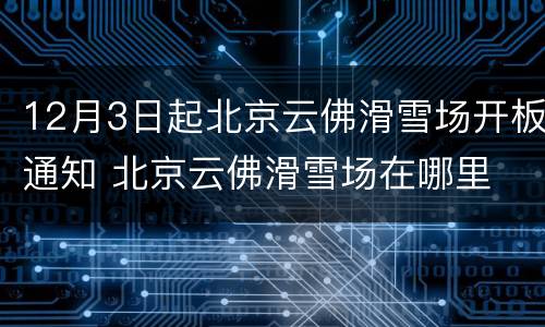 12月3日起北京云佛滑雪场开板通知 北京云佛滑雪场在哪里