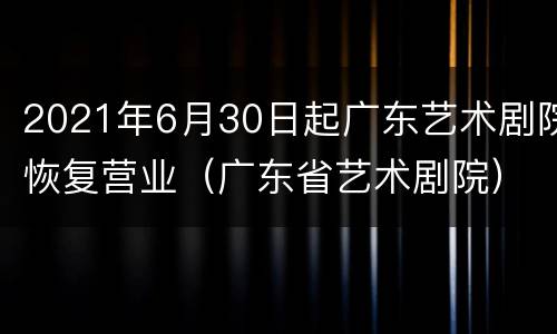 2021年6月30日起广东艺术剧院恢复营业（广东省艺术剧院）