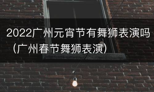2022广州元宵节有舞狮表演吗（广州春节舞狮表演）