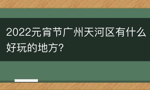 2022元宵节广州天河区有什么好玩的地方？