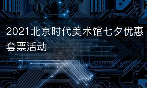 2021北京时代美术馆七夕优惠套票活动