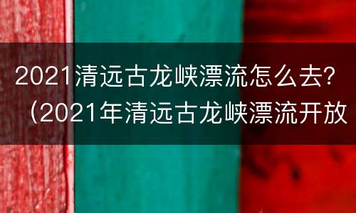 2021清远古龙峡漂流怎么去？（2021年清远古龙峡漂流开放月份）