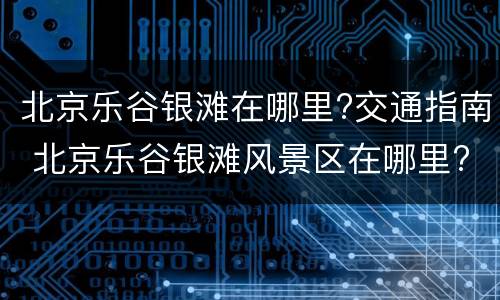 北京乐谷银滩在哪里?交通指南 北京乐谷银滩风景区在哪里?