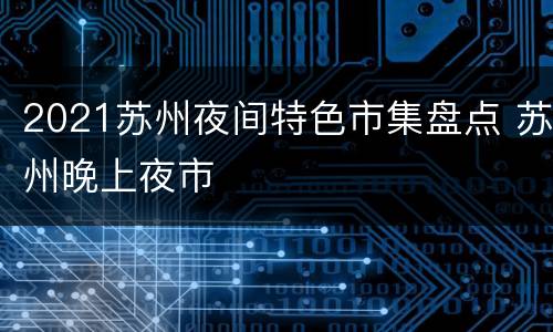 2021苏州夜间特色市集盘点 苏州晚上夜市