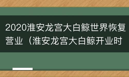 2020淮安龙宫大白鲸世界恢复营业（淮安龙宫大白鲸开业时间）