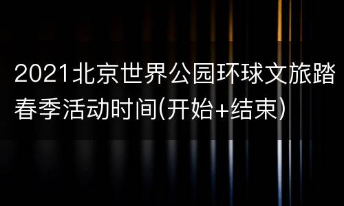 2021北京世界公园环球文旅踏春季活动时间(开始+结束)