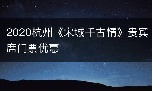 2020杭州《宋城千古情》贵宾席门票优惠