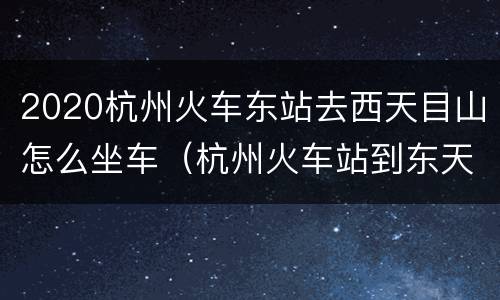2020杭州火车东站去西天目山怎么坐车（杭州火车站到东天目山怎么走）