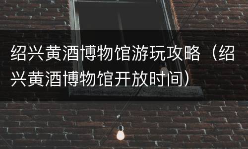 绍兴黄酒博物馆游玩攻略（绍兴黄酒博物馆开放时间）