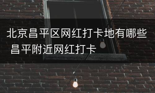 北京昌平区网红打卡地有哪些 昌平附近网红打卡