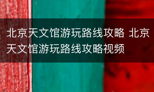 北京天文馆游玩路线攻略 北京天文馆游玩路线攻略视频