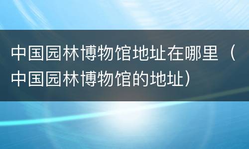中国园林博物馆地址在哪里（中国园林博物馆的地址）