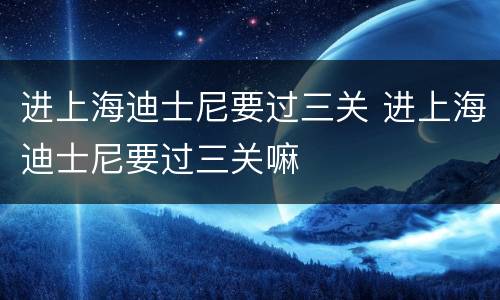 进上海迪士尼要过三关 进上海迪士尼要过三关嘛