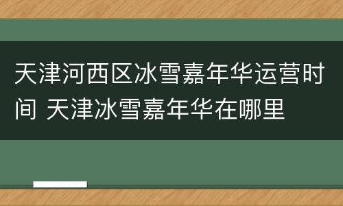 天津河西区冰雪嘉年华运营时间 天津冰雪嘉年华在哪里