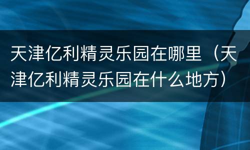 天津亿利精灵乐园在哪里（天津亿利精灵乐园在什么地方）