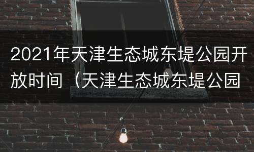 2021年天津生态城东堤公园开放时间（天津生态城东堤公园开放了吗）