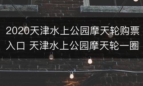 2020天津水上公园摩天轮购票入口 天津水上公园摩天轮一圈多长时间