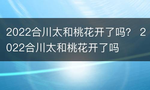 2022合川太和桃花开了吗？ 2022合川太和桃花开了吗