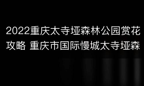 2022重庆太寺垭森林公园赏花攻略 重庆市国际慢城太寺垭森林公园